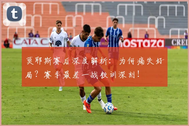 莫耶斯赛后深度解析：为何痛失好局？赛季最差一战教训深刻！