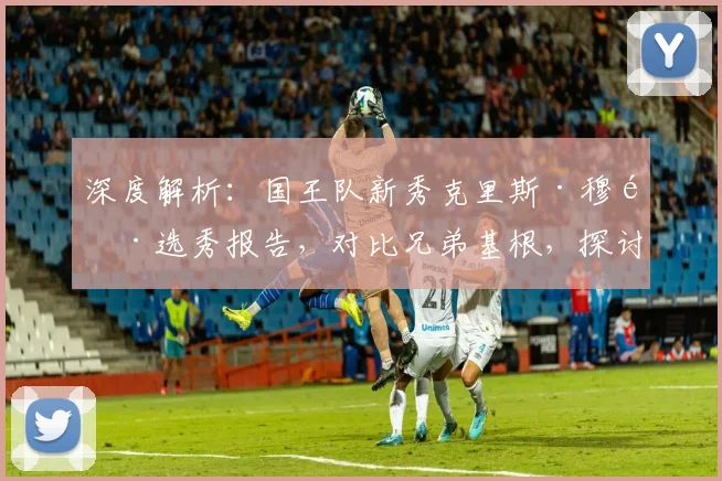 深度解析：国王队新秀克里斯·穆雷选秀报告，对比兄弟基根，探讨其新秀表现与全明星潜力